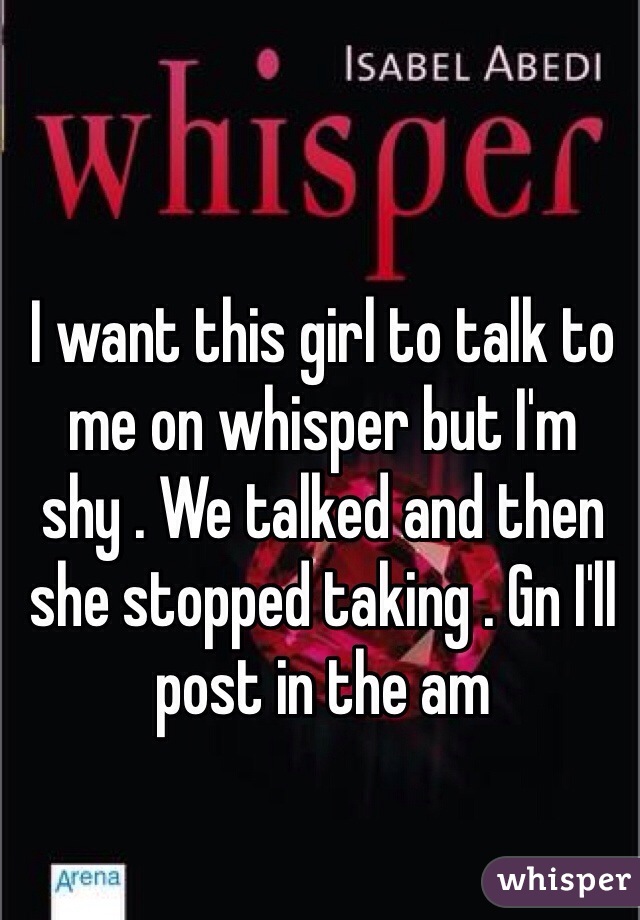 I want this girl to talk to me on whisper but I'm shy . We talked and then she stopped taking . Gn I'll post in the am 