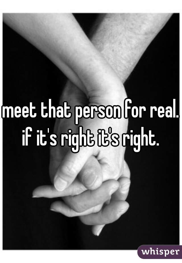 meet that person for real. if it's right it's right. 