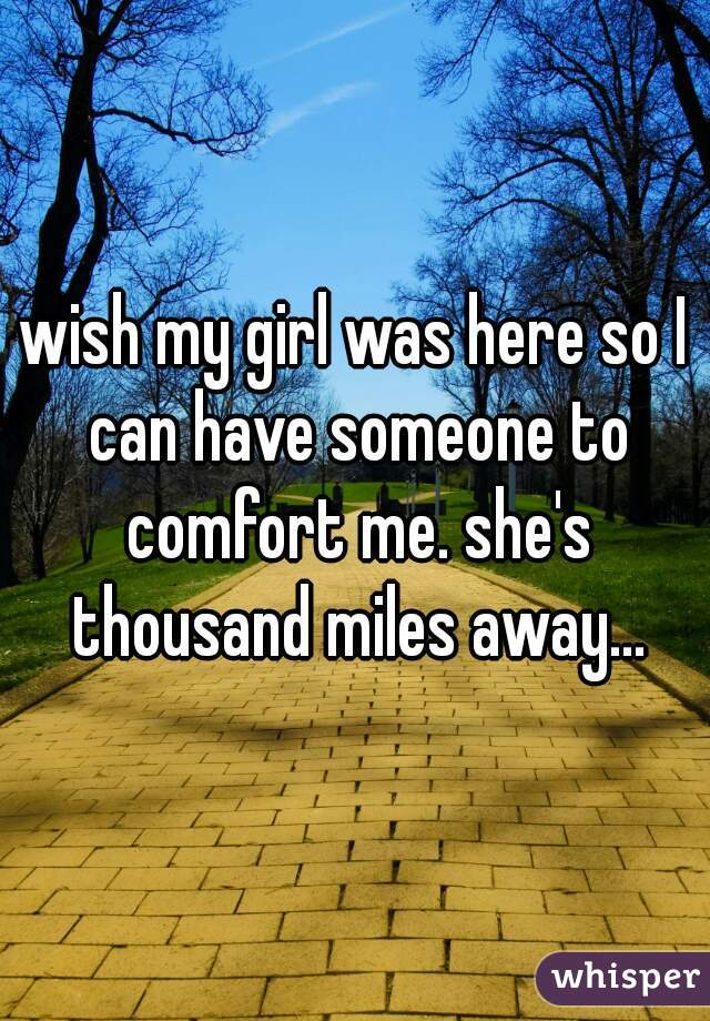 wish my girl was here so I can have someone to comfort me. she's thousand miles away...