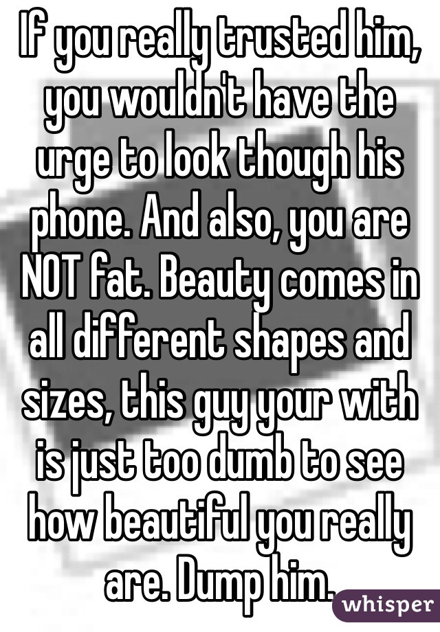 If you really trusted him, you wouldn't have the urge to look though his phone. And also, you are NOT fat. Beauty comes in all different shapes and sizes, this guy your with is just too dumb to see how beautiful you really are. Dump him.