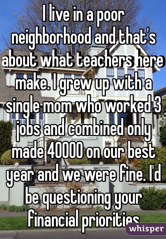 I live in a poor neighborhood and that's about what teachers here make. I grew up with a single mom who worked 3 jobs and combined only made 40000 on our best year and we were fine. I'd be questioning your financial priorities 