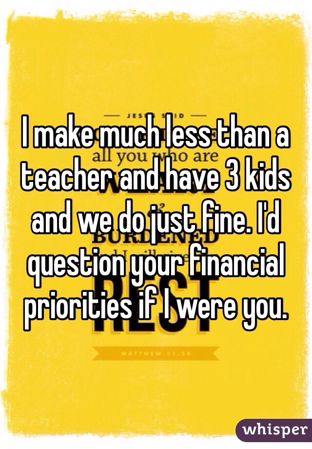 I make much less than a teacher and have 3 kids and we do just fine. I'd question your financial priorities if I were you. 