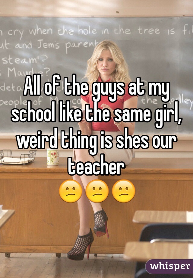 All of the guys at my school like the same girl,
weird thing is shes our teacher 
😕😕😕