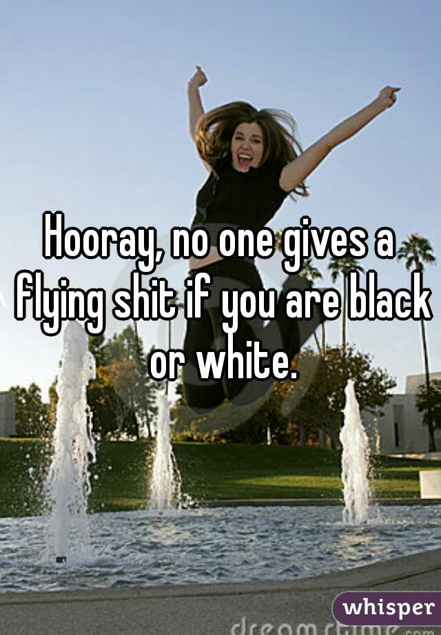 Hooray, no one gives a flying shit if you are black or white.