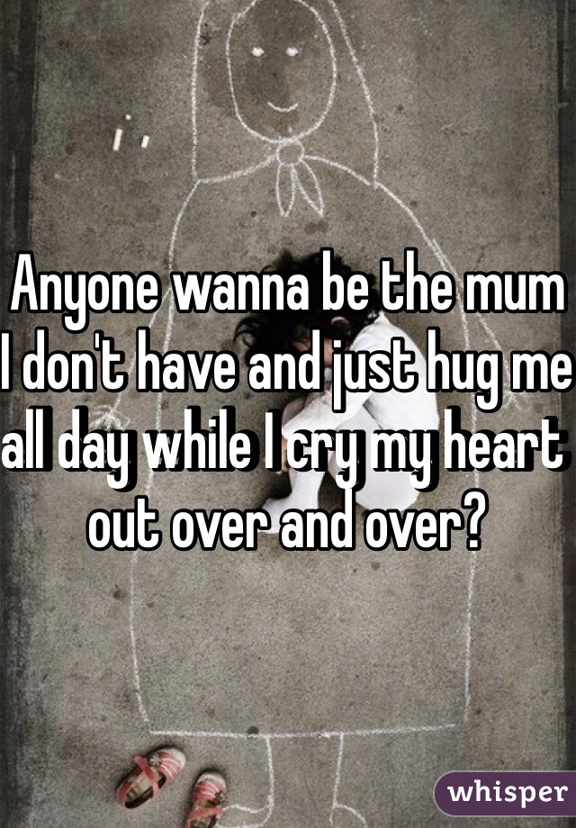 Anyone wanna be the mum I don't have and just hug me all day while I cry my heart out over and over?