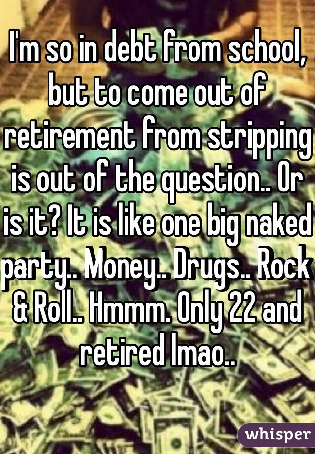 I'm so in debt from school, but to come out of retirement from stripping is out of the question.. Or is it? It is like one big naked party.. Money.. Drugs.. Rock & Roll.. Hmmm. Only 22 and retired lmao..