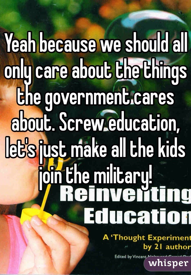 Yeah because we should all only care about the things the government cares about. Screw education, let's just make all the kids join the military!