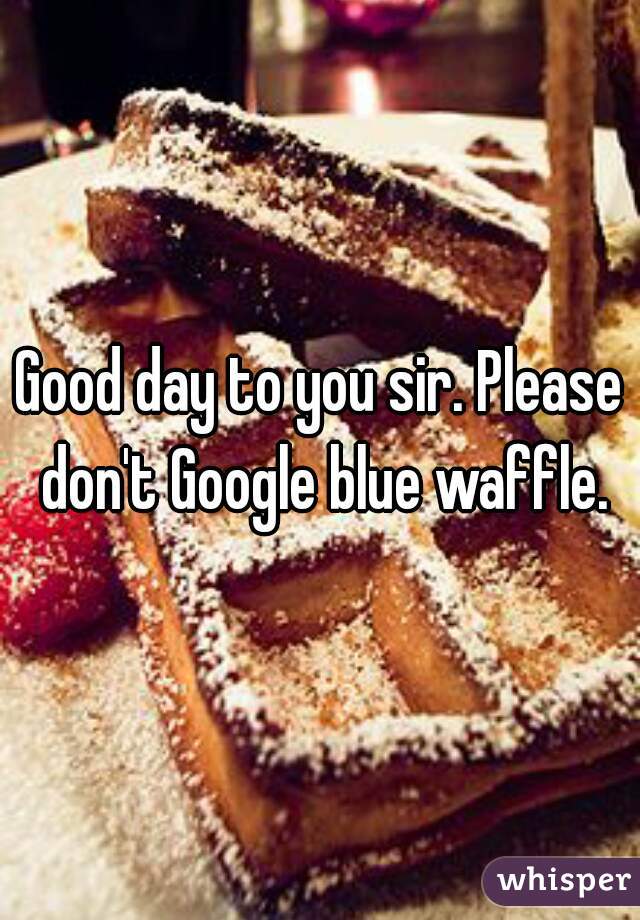 Good day to you sir. Please don't Google blue waffle.