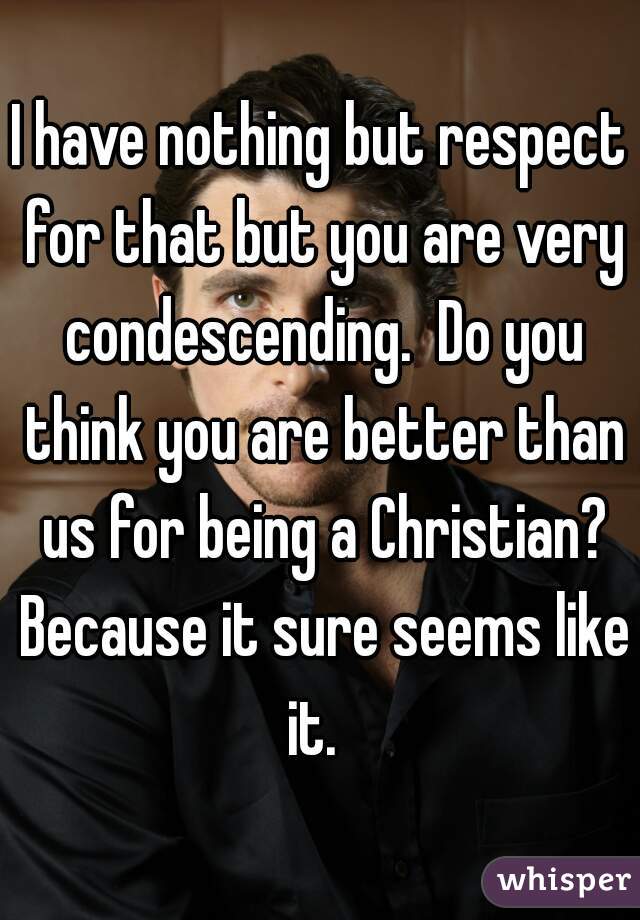 I have nothing but respect for that but you are very condescending.  Do you think you are better than us for being a Christian? Because it sure seems like it.  