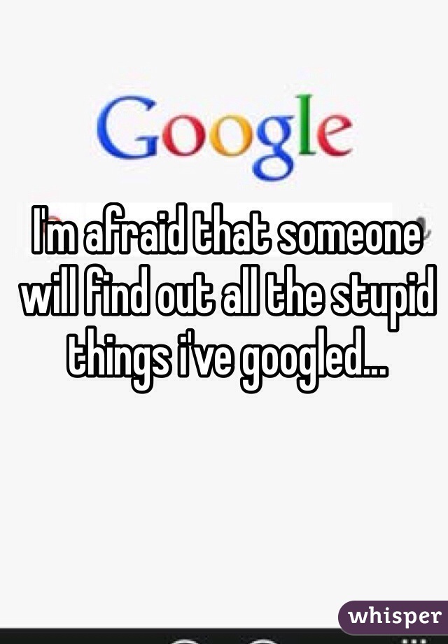I'm afraid that someone will find out all the stupid things i've googled...