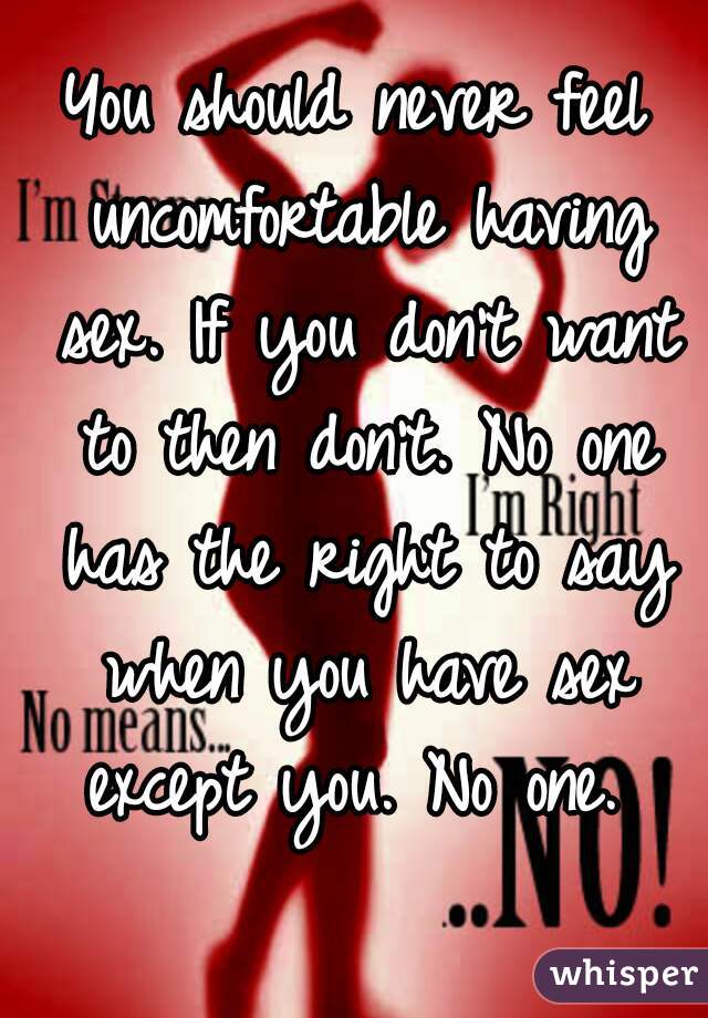 You should never feel uncomfortable having sex. If you don't want to then don't. No one has the right to say when you have sex except you. No one. 