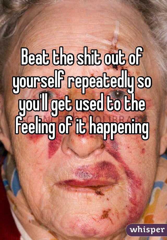 Beat the shit out of yourself repeatedly so you'll get used to the feeling of it happening