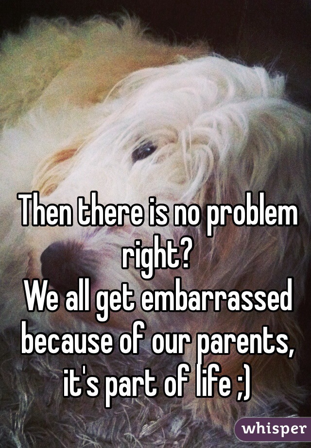 Then there is no problem right?
We all get embarrassed because of our parents, it's part of life ;)