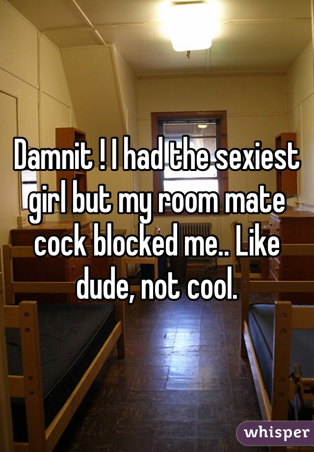 Damnit ! I had the sexiest girl but my room mate cock blocked me.. Like dude, not cool. 