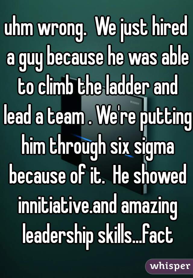 uhm wrong.  We just hired a guy because he was able to climb the ladder and lead a team . We're putting him through six sigma because of it.  He showed innitiative.and amazing leadership skills...fact