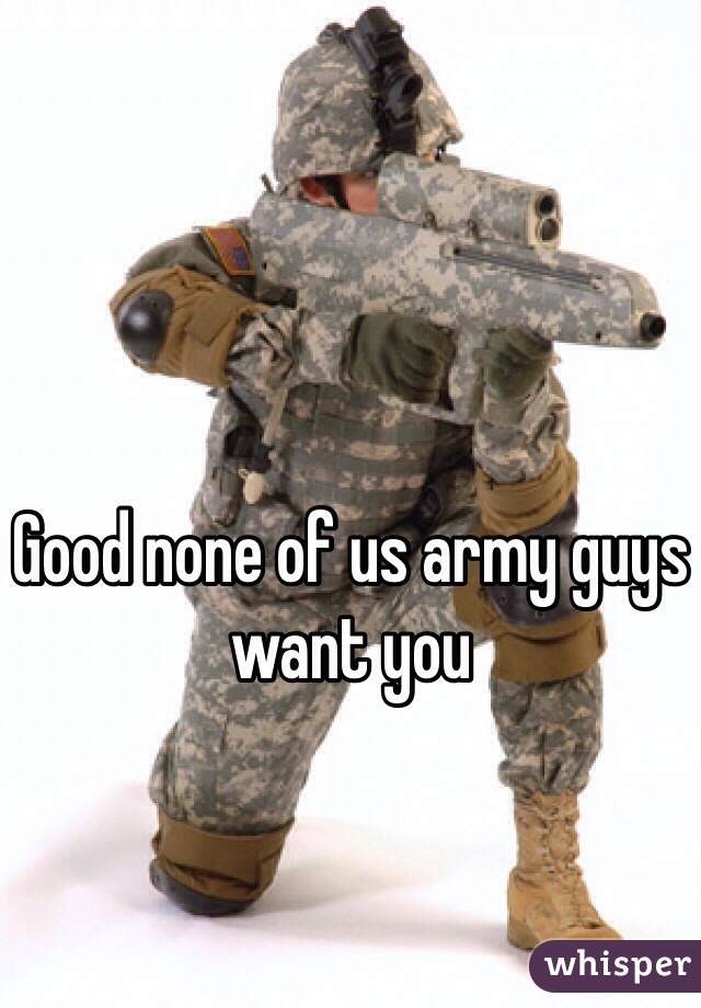 Good none of us army guys want you