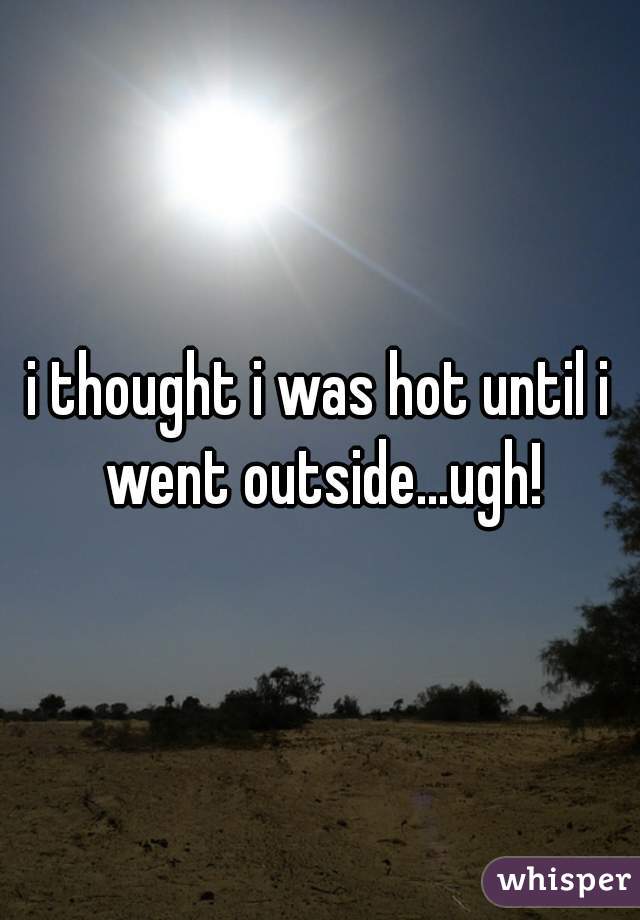i thought i was hot until i went outside...ugh!