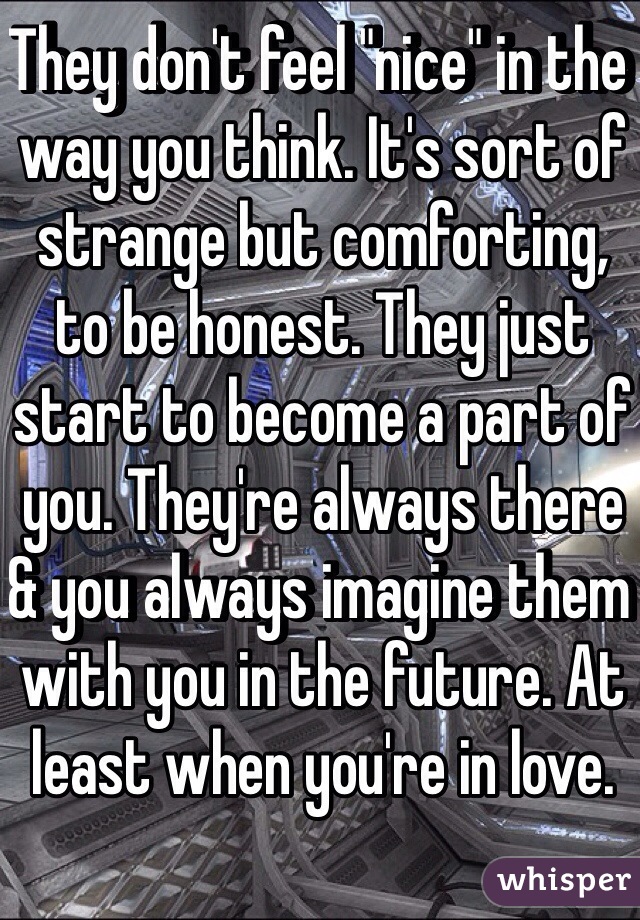 They don't feel "nice" in the way you think. It's sort of strange but comforting, to be honest. They just start to become a part of you. They're always there & you always imagine them with you in the future. At least when you're in love. 