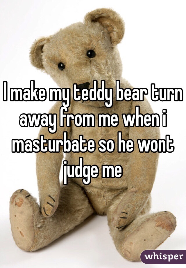 I make my teddy bear turn away from me when i masturbate so he wont judge me