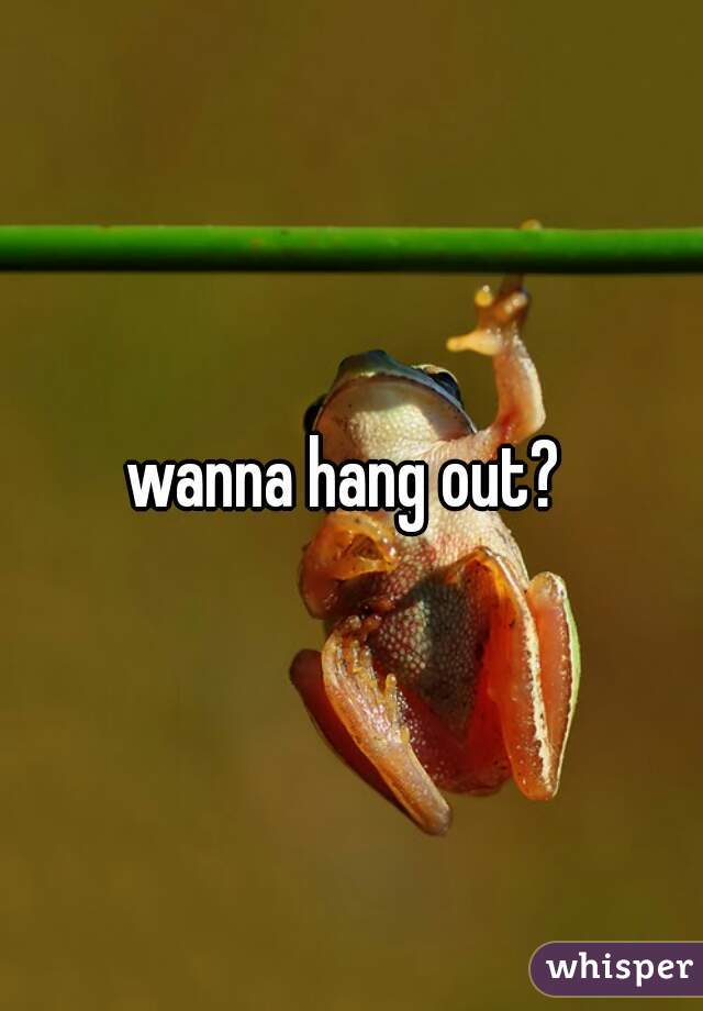 wanna hang out? 