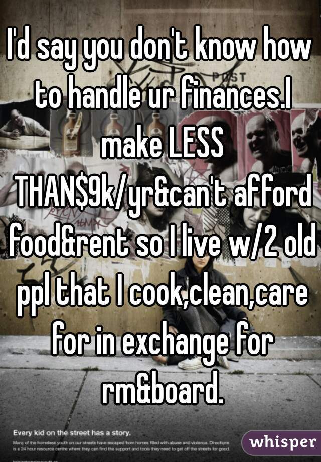 I'd say you don't know how to handle ur finances.I make LESS THAN$9k/yr&can't afford food&rent so I live w/2 old ppl that I cook,clean,care for in exchange for rm&board.