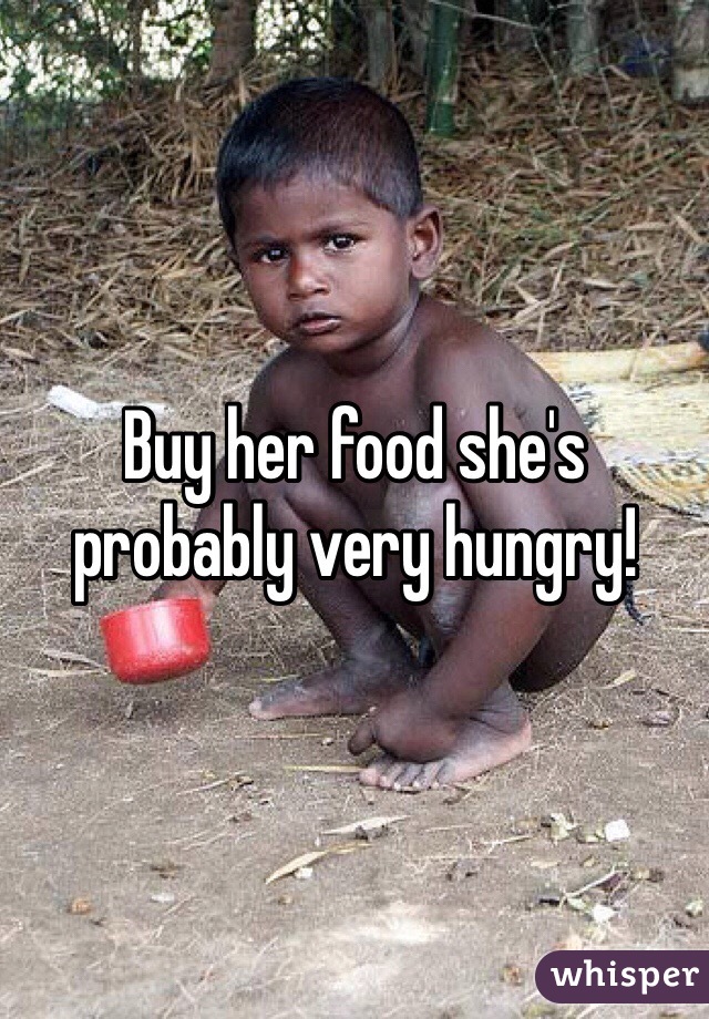 Buy her food she's probably very hungry!