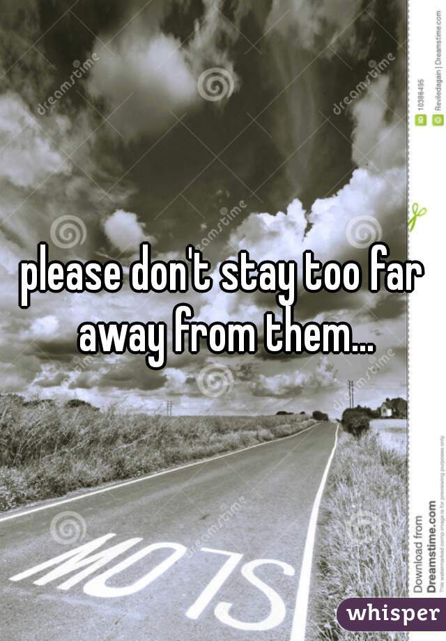please don't stay too far away from them...