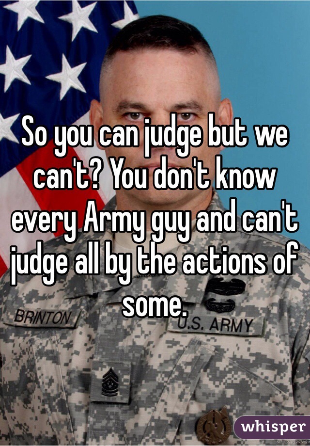 So you can judge but we can't? You don't know every Army guy and can't judge all by the actions of some.