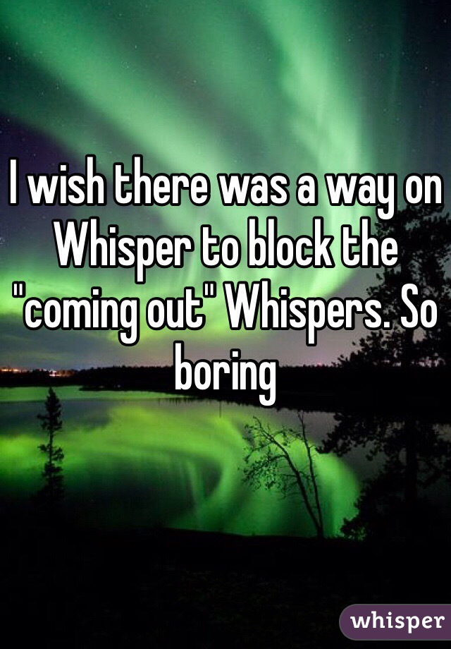 I wish there was a way on Whisper to block the "coming out" Whispers. So boring