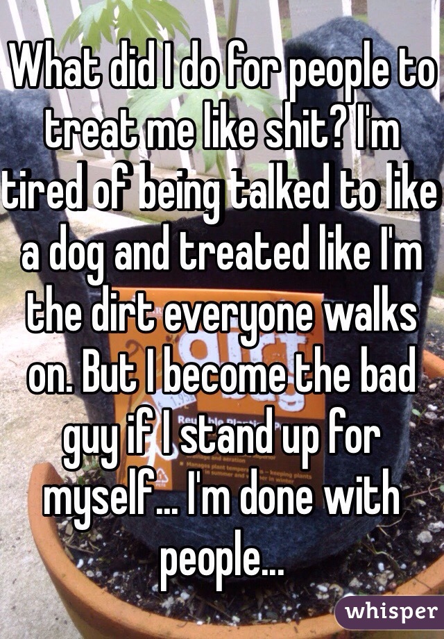 What did I do for people to treat me like shit? I'm tired of being talked to like a dog and treated like I'm the dirt everyone walks on. But I become the bad guy if I stand up for myself... I'm done with people... 