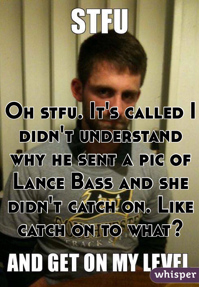 Oh stfu. It's called I didn't understand why he sent a pic of Lance Bass and she didn't catch on. Like catch on to what? 