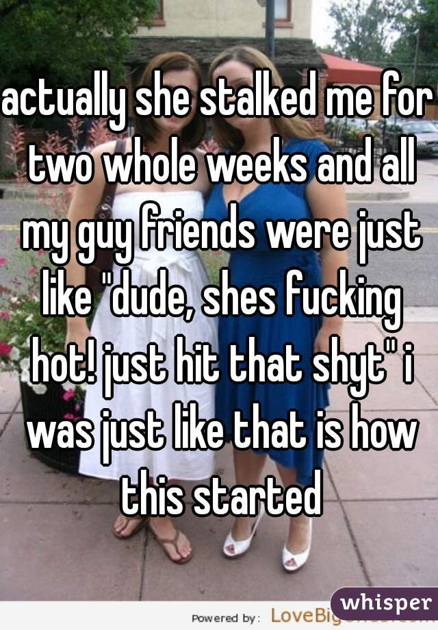 actually she stalked me for two whole weeks and all my guy friends were just like "dude, shes fucking hot! just hit that shyt" i was just like that is how this started