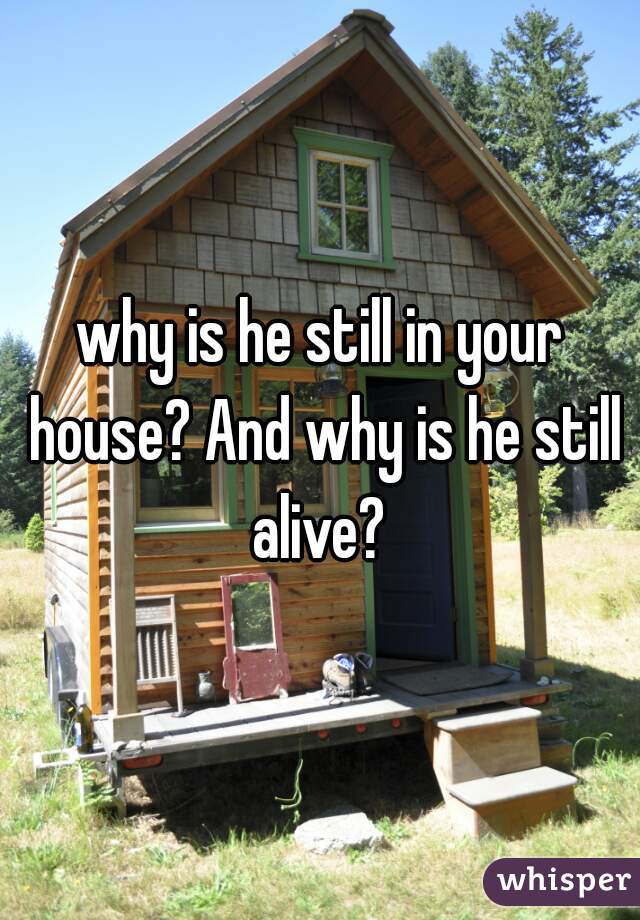 why is he still in your house? And why is he still alive? 