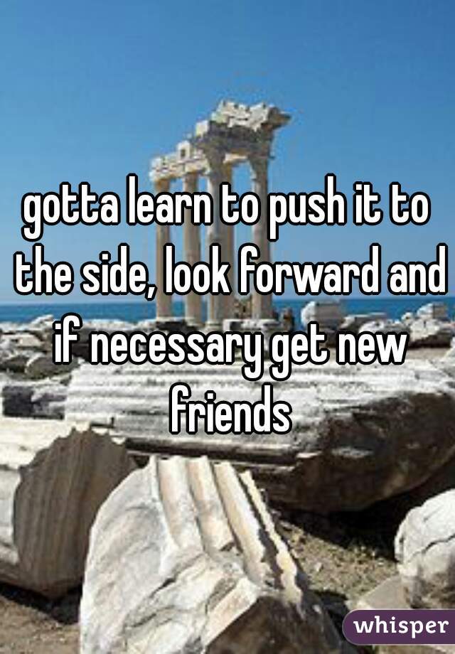 gotta learn to push it to the side, look forward and if necessary get new friends