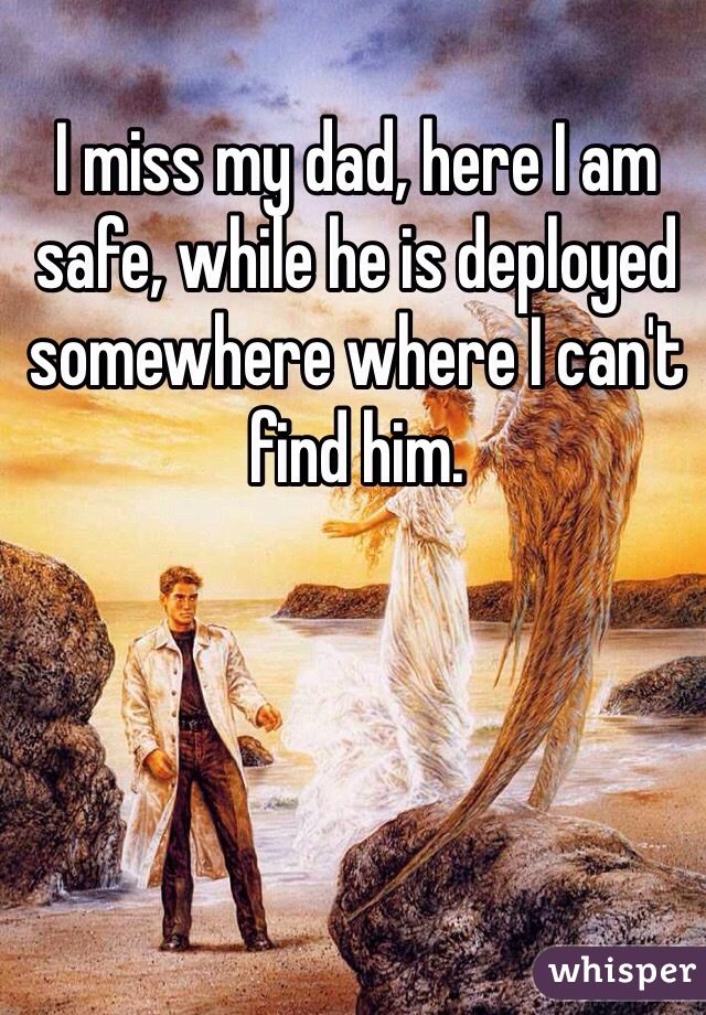I miss my dad, here I am safe, while he is deployed somewhere where I can't find him.