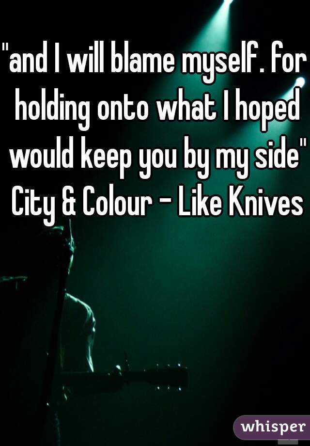 "and I will blame myself. for holding onto what I hoped would keep you by my side" City & Colour - Like Knives