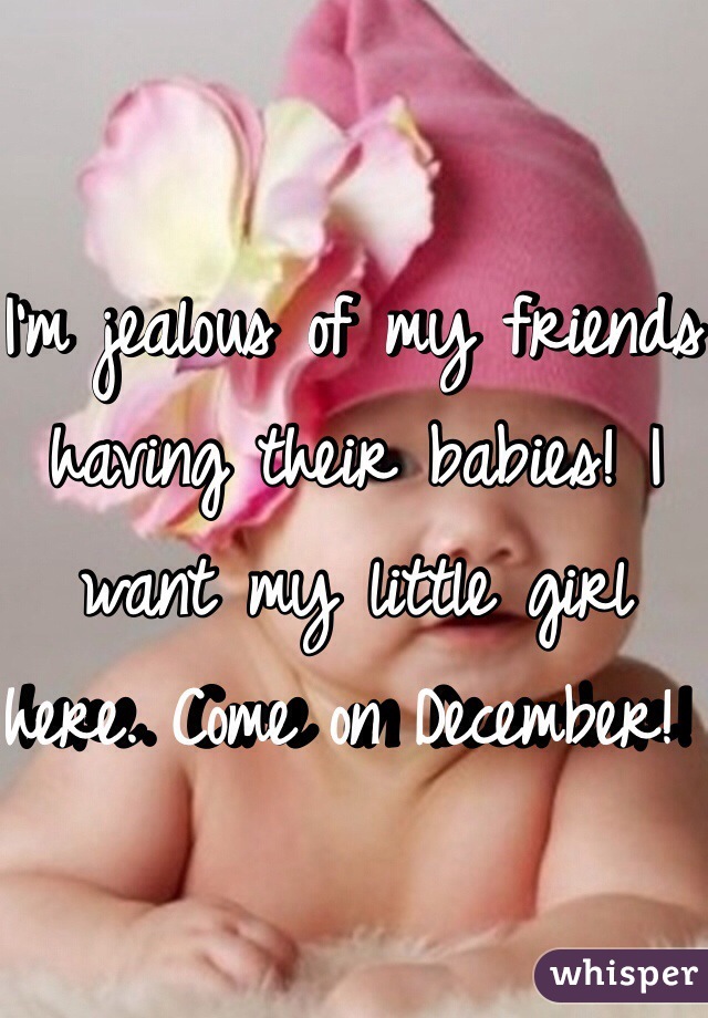 I'm jealous of my friends having their babies! I want my little girl here. Come on December! 