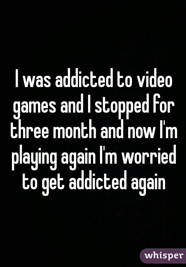 I was addicted to video games and I stopped for three month and now I'm playing again I'm worried to get addicted again 