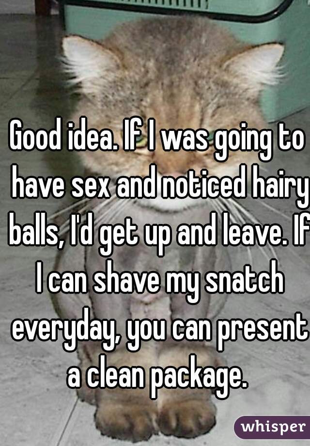 Good idea. If I was going to have sex and noticed hairy balls, I'd get up and leave. If I can shave my snatch everyday, you can present a clean package. 