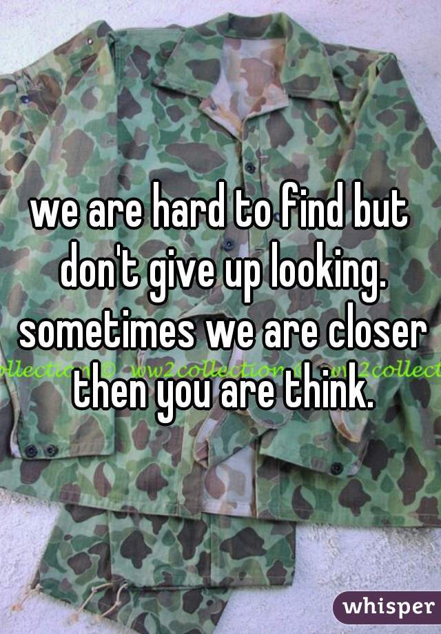 we are hard to find but don't give up looking. sometimes we are closer then you are think.