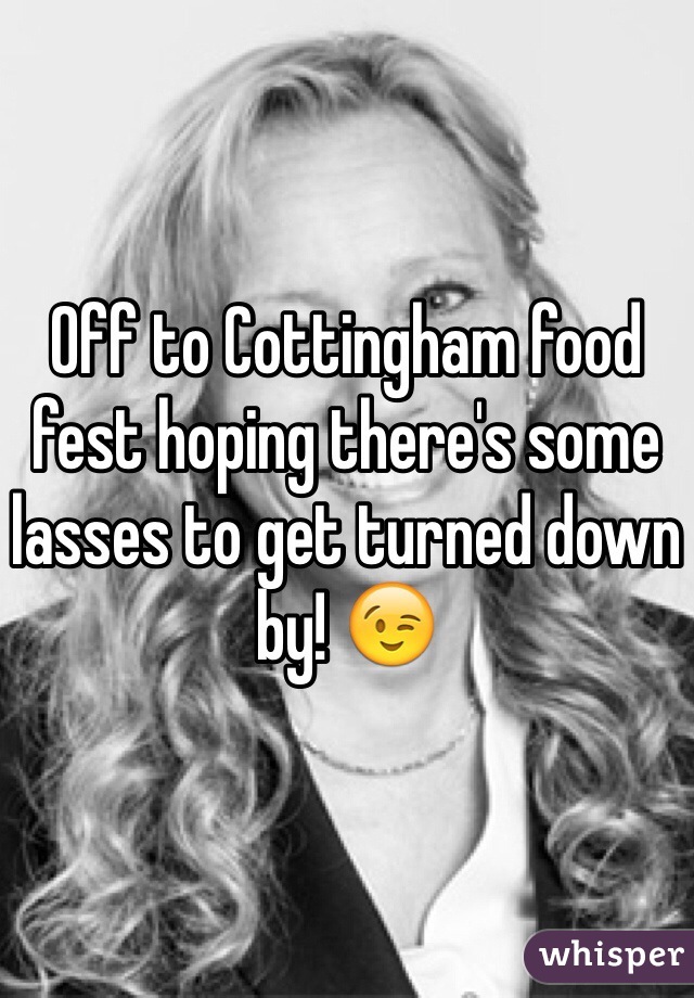 Off to Cottingham food fest hoping there's some lasses to get turned down by! 😉