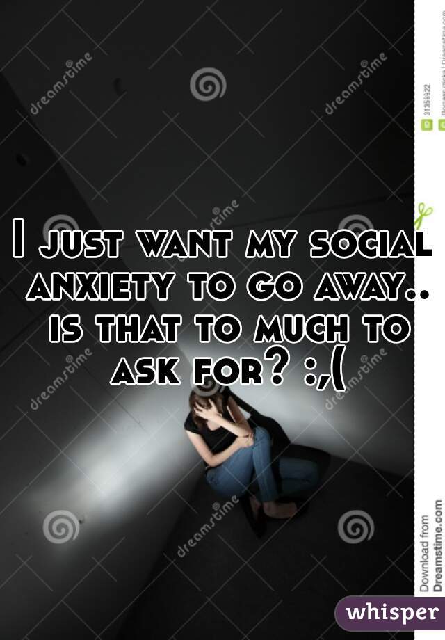 I just want my social anxiety to go away.. is that to much to ask for? :,(