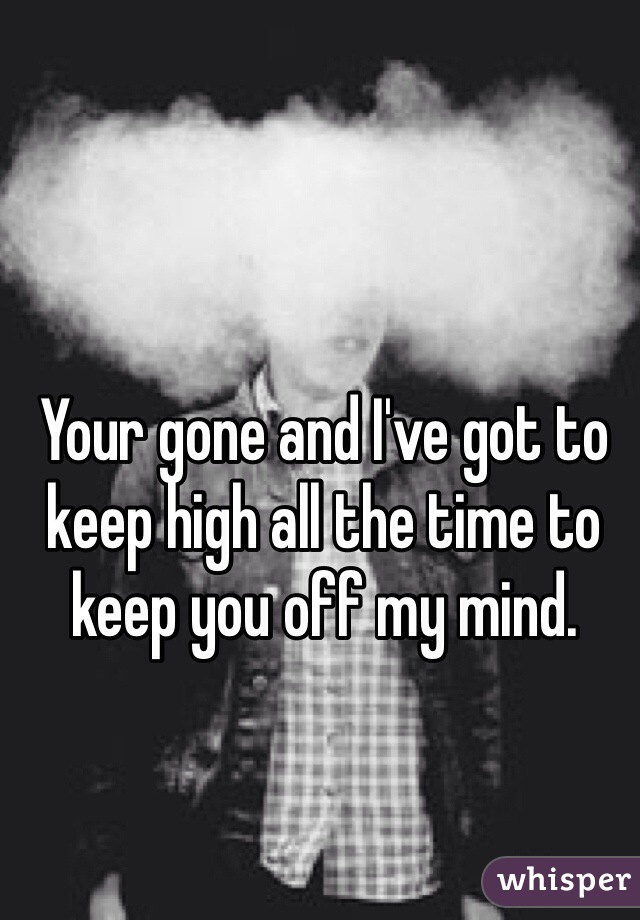 Your gone and I've got to keep high all the time to keep you off my mind.