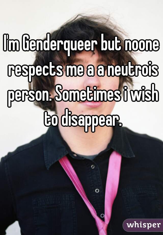 I'm Genderqueer but noone respects me a a neutrois person. Sometimes i wish to disappear.