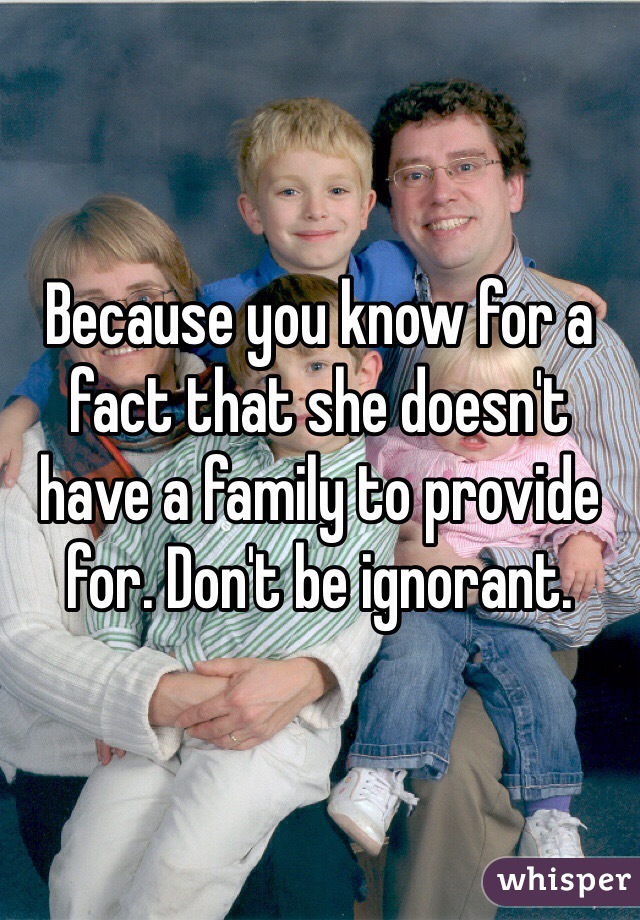 Because you know for a fact that she doesn't have a family to provide for. Don't be ignorant.