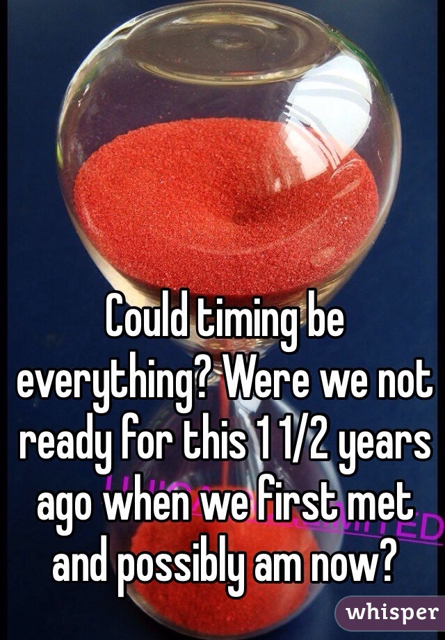 Could timing be everything? Were we not ready for this 1 1/2 years ago when we first met and possibly am now?