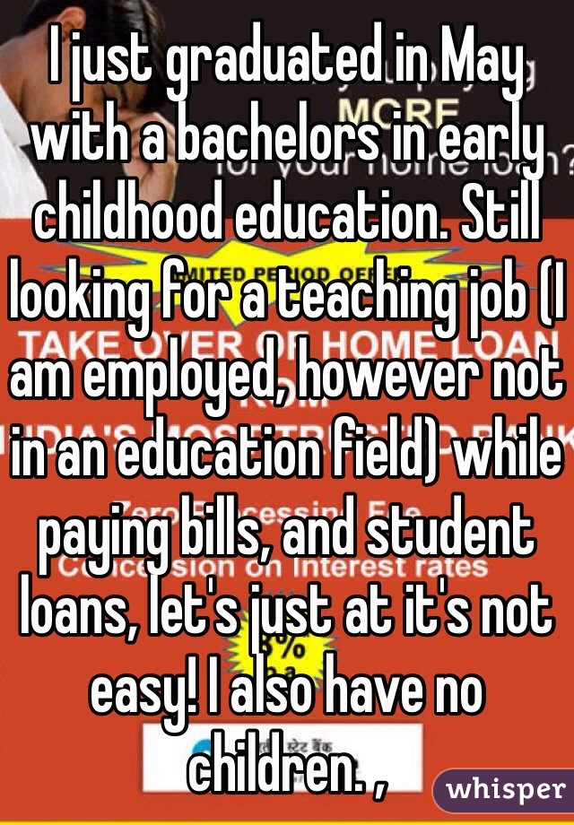 I just graduated in May with a bachelors in early childhood education. Still looking for a teaching job (I am employed, however not in an education field) while paying bills, and student loans, let's just at it's not easy! I also have no children. ,   