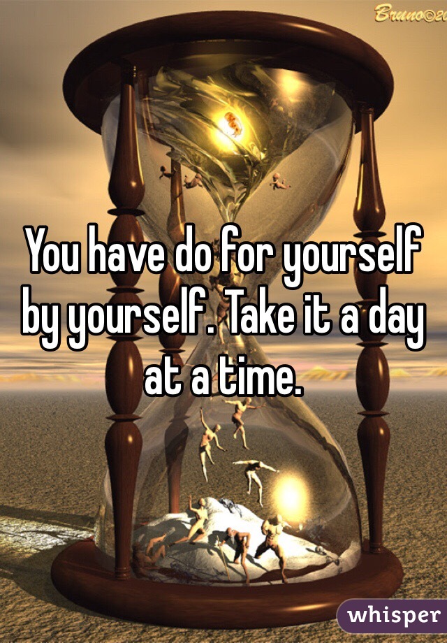 You have do for yourself by yourself. Take it a day at a time.