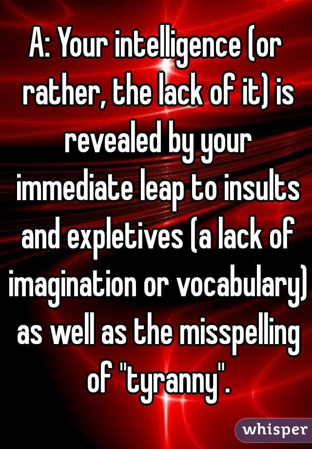 A: Your intelligence (or rather, the lack of it) is revealed by your immediate leap to insults and expletives (a lack of imagination or vocabulary) as well as the misspelling of "tyranny".