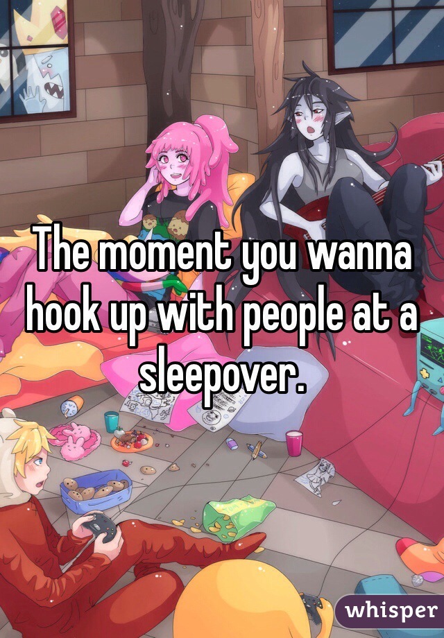 The moment you wanna hook up with people at a sleepover.